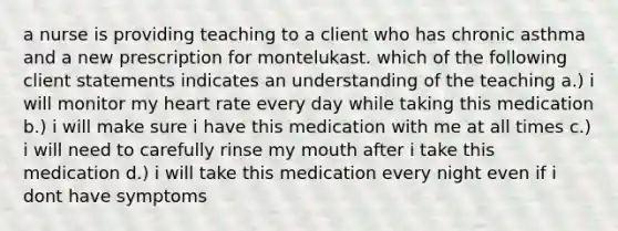 a nurse is providing teaching to a client who has chronic asthma and a new prescription for montelukast. which of the following client statements indicates an understanding of the teaching a.) i will monitor my heart rate every day while taking this medication b.) i will make sure i have this medication with me at all times c.) i will need to carefully rinse my mouth after i take this medication d.) i will take this medication every night even if i dont have symptoms