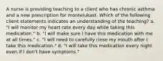 A nurse is providing teaching to a client who has chronic asthma and a new prescription for montelukast. Which of the following client statements indicates an understanding of the teaching? a. "I will monitor my heart rate every day while taking this medication." b. "I will make sure I have this medication with me at all times." c. "I will need to carefully rinse my mouth after I take this medication." d. "I will take this medication every night even if I don't have symptoms."