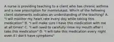 A nurse is providing teaching to a client who has chronic asthma and a new prescription for montelukast. Which of the following client statements indicates an understanding of the teaching? A. "I will monitor my heart rate every day while taking this medication" B. "I will make sure I have this medication with me at all times" C. "I will need to carefully rinse my mouth after I take this medication" D. "I will take this medication every night even if I don't have symptoms"