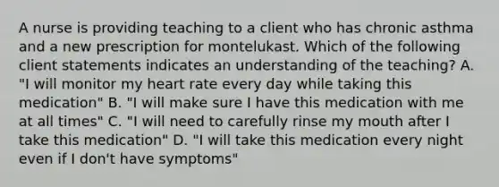 A nurse is providing teaching to a client who has chronic asthma and a new prescription for montelukast. Which of the following client statements indicates an understanding of the teaching? A. "I will monitor my heart rate every day while taking this medication" B. "I will make sure I have this medication with me at all times" C. "I will need to carefully rinse my mouth after I take this medication" D. "I will take this medication every night even if I don't have symptoms"