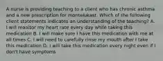 A nurse is providing teaching to a client who has chronic asthma and a new prescription for montelukast. Which of the following client statements indicates an understanding of the teaching? A. I will monitor my heart rate every day while taking this medication B. I will make sure I have this medication with me at all times C. I will need to carefully rinse my mouth after I take this medication D. I will take this medication every night even if I don't have symptoms