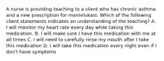 A nurse is providing teaching to a client who has chronic asthma and a new prescription for montelukast. Which of the following client statements indicates an understanding of the teaching? A. I will monitor my heart rate every day while taking this medication. B. I will make sure I have this medication with me at all times C. I will need to carefully rinse my mouth after I take this medication D. I will take this medication every night even if I don't have symptoms