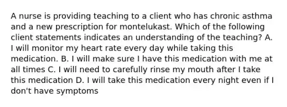 A nurse is providing teaching to a client who has chronic asthma and a new prescription for montelukast. Which of the following client statements indicates an understanding of the teaching? A. I will monitor my heart rate every day while taking this medication. B. I will make sure I have this medication with me at all times C. I will need to carefully rinse my mouth after I take this medication D. I will take this medication every night even if I don't have symptoms