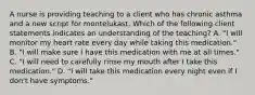 A nurse is providing teaching to a client who has chronic asthma and a new script for montelukast. Which of the following client statements indicates an understanding of the teaching? A. "I will monitor my heart rate every day while taking this medication." B. "I will make sure I have this medication with me at all times." C. "I will need to carefully rinse my mouth after I take this medication." D. "I will take this medication every night even if I don't have symptoms."