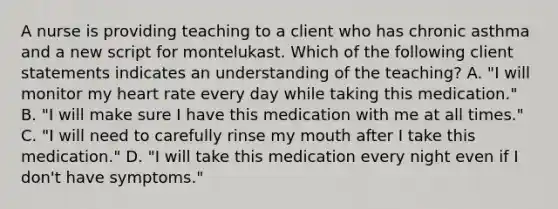 A nurse is providing teaching to a client who has chronic asthma and a new script for montelukast. Which of the following client statements indicates an understanding of the teaching? A. "I will monitor my heart rate every day while taking this medication." B. "I will make sure I have this medication with me at all times." C. "I will need to carefully rinse my mouth after I take this medication." D. "I will take this medication every night even if I don't have symptoms."