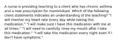 A nurse is providing teaching to a client who has chronic asthma and a new prescription for montelukast. Which of the following client statements indicates an understanding of the teaching? "I will monitor my heart rate every day while taking this medication." "I will make sure I have this medication with me at all times." "I will need to carefully rinse my mouth after I take this medication." "I will take this medication every night even if I don't have symptoms."