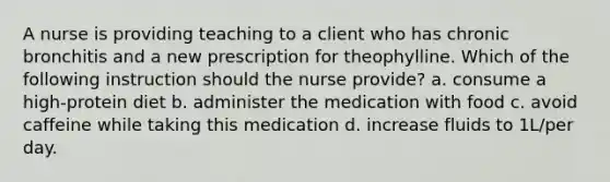 A nurse is providing teaching to a client who has chronic bronchitis and a new prescription for theophylline. Which of the following instruction should the nurse provide? a. consume a high-protein diet b. administer the medication with food c. avoid caffeine while taking this medication d. increase fluids to 1L/per day.