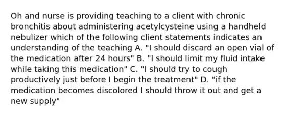 Oh and nurse is providing teaching to a client with chronic bronchitis about administering acetylcysteine using a handheld nebulizer which of the following client statements indicates an understanding of the teaching A. "I should discard an open vial of the medication after 24 hours" B. "I should limit my fluid intake while taking this medication" C. "I should try to cough productively just before I begin the treatment" D. "if the medication becomes discolored I should throw it out and get a new supply"