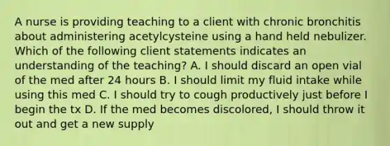 A nurse is providing teaching to a client with chronic bronchitis about administering acetylcysteine using a hand held nebulizer. Which of the following client statements indicates an understanding of the teaching? A. I should discard an open vial of the med after 24 hours B. I should limit my fluid intake while using this med C. I should try to cough productively just before I begin the tx D. If the med becomes discolored, I should throw it out and get a new supply