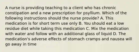 A nurse is providing teaching to a client who has chronic constipation and a new prescription for psyllium. Which of the following instructions should the nurse provide? A. This medication is for short term use only B. You should eat a low residue diet while taking this medication C. Mix the medication with water and follow with an additional glass of liquid D. The medication's adverse effects of stomach cramps and nausea will go away in time