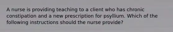 A nurse is providing teaching to a client who has chronic constipation and a new prescription for psyllium. Which of the following instructions should the nurse provide?