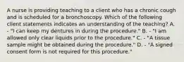 A nurse is providing teaching to a client who has a chronic cough and is scheduled for a bronchoscopy. Which of the following client statements indicates an understanding of the teaching? A. - "I can keep my dentures in during the procedure." B. - "I am allowed only clear liquids prior to the procedure." C. - "A tissue sample might be obtained during the procedure." D. - "A signed consent form is not required for this procedure."