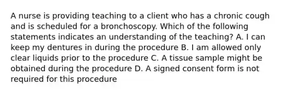 A nurse is providing teaching to a client who has a chronic cough and is scheduled for a bronchoscopy. Which of the following statements indicates an understanding of the teaching? A. I can keep my dentures in during the procedure B. I am allowed only clear liquids prior to the procedure C. A tissue sample might be obtained during the procedure D. A signed consent form is not required for this procedure