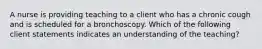 A nurse is providing teaching to a client who has a chronic cough and is scheduled for a bronchoscopy. Which of the following client statements indicates an understanding of the teaching?