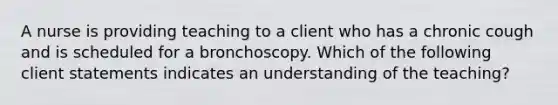 A nurse is providing teaching to a client who has a chronic cough and is scheduled for a bronchoscopy. Which of the following client statements indicates an understanding of the teaching?