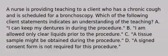 A nurse is providing teaching to a client who has a chronic cough and is scheduled for a bronchoscopy. Which of the following client statements indicates an understanding of the teaching? A. "I can keep my dentures in during the procedure." B. "I am allowed only clear liquids prior to the procedure." C. "A tissue sample might be obtained during the procedure." D. "A signed consent form is not required for this procedure."