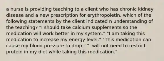 a nurse is providing teaching to a client who has chronic kidney disease and a new prescription for erythropoietin. which of the following statements by the client indicated n understanding of the teaching? "I should take calcium supplements so the medication will work better in my system." "I am taking this medication to increase my energy level." "This medication can cause my blood pressure to drop." "I will not need to restrict protein in my diet while taking this medication."