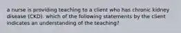 a nurse is providing teaching to a client who has chronic kidney disease (CKD). which of the following statements by the client indicates an understanding of the teaching?