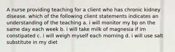 A nurse providing teaching for a client who has chronic kidney disease. which of the following client statements indicates an understanding of the teaching a. i will monitor my bp on the same day each week b. i will take milk of magnesia if im constipated c. i will weigh myself each morning d. i will use salt substitute in my diet