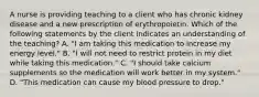 A nurse is providing teaching to a client who has chronic kidney disease and a new prescription of erythropoietin. Which of the following statements by the client indicates an understanding of the teaching? A. "I am taking this medication to increase my energy level." B. "I will not need to restrict protein in my diet while taking this medication." C. "I should take calcium supplements so the medication will work better in my system." D. "This medication can cause my blood pressure to drop."