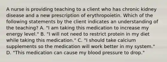 A nurse is providing teaching to a client who has chronic kidney disease and a new prescription of erythropoietin. Which of the following statements by the client indicates an understanding of the teaching? A. "I am taking this medication to increase my energy level." B. "I will not need to restrict protein in my diet while taking this medication." C. "I should take calcium supplements so the medication will work better in my system." D. "This medication can cause my blood pressure to drop."