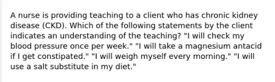 A nurse is providing teaching to a client who has chronic kidney disease (CKD). Which of the following statements by the client indicates an understanding of the teaching? "I will check my blood pressure once per week." "I will take a magnesium antacid if I get constipated." "I will weigh myself every morning." "I will use a salt substitute in my diet."