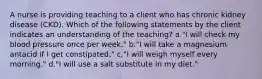 A nurse is providing teaching to a client who has chronic kidney disease (CKD). Which of the following statements by the client indicates an understanding of the teaching? a."I will check my blood pressure once per week." b."I will take a magnesium antacid if I get constipated." c."I will weigh myself every morning." d."I will use a salt substitute in my diet."