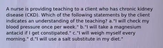 A nurse is providing teaching to a client who has chronic kidney disease (CKD). Which of the following statements by the client indicates an understanding of the teaching? a."I will check my blood pressure once per week." b."I will take a magnesium antacid if I get constipated." c."I will weigh myself every morning." d."I will use a salt substitute in my diet."