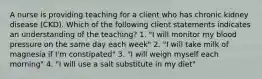 A nurse is providing teaching for a client who has chronic kidney disease (CKD). Which of the following client statements indicates an understanding of the teaching? 1. "I will monitor my blood pressure on the same day each week" 2. "I will take milk of magnesia if I'm constipated" 3. "I will weigh myself each morning" 4. "I will use a salt substitute in my diet"