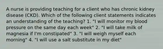 A nurse is providing teaching for a client who has chronic kidney disease (CKD). Which of the following client statements indicates an understanding of the teaching? 1. "I will monitor my blood pressure on the same day each week" 2. "I will take milk of magnesia if I'm constipated" 3. "I will weigh myself each morning" 4. "I will use a salt substitute in my diet"