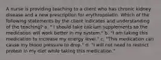 A nurse is providing teaching to a client who has chronic kidney disease and a new prescription for erythropoietin. Which of the following statements by the client indicates and understanding of the teaching? a. " I should take calcium supplements so the medication will work better in my system." b. "I am taking this medication to increase my energy level." c. "This medication can cause my blood pressure to drop." d. "I will not need to restrict protein in my diet while taking this medication."