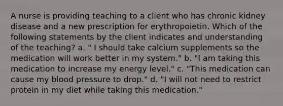 A nurse is providing teaching to a client who has chronic kidney disease and a new prescription for erythropoietin. Which of the following statements by the client indicates and understanding of the teaching? a. " I should take calcium supplements so the medication will work better in my system." b. "I am taking this medication to increase my energy level." c. "This medication can cause my blood pressure to drop." d. "I will not need to restrict protein in my diet while taking this medication."