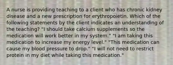 A nurse is providing teaching to a client who has chronic kidney disease and a new prescription for erythropoietin. Which of the following statements by the client indicates an understanding of the teaching? "I should take calcium supplements so the medication will work better in my system." "I am taking this medication to increase my energy level." "This medication can cause my blood pressure to drop." "I will not need to restrict protein in my diet while taking this medication."