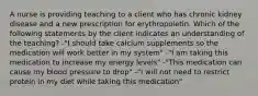 A nurse is providing teaching to a client who has chronic kidney disease and a new prescription for erythropoietin. Which of the following statements by the client indicates an understanding of the teaching? -"I should take calcium supplements so the medication will work better in my system" -"I am taking this medication to increase my energy levels" -"This medication can cause my blood pressure to drop" -"I will not need to restrict protein in my diet while taking this medication"