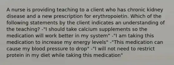 A nurse is providing teaching to a client who has chronic kidney disease and a new prescription for erythropoietin. Which of the following statements by the client indicates an understanding of the teaching? -"I should take calcium supplements so the medication will work better in my system" -"I am taking this medication to increase my energy levels" -"This medication can cause my blood pressure to drop" -"I will not need to restrict protein in my diet while taking this medication"