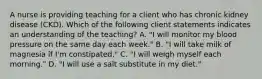 A nurse is providing teaching for a client who has chronic kidney disease (CKD). Which of the following client statements indicates an understanding of the teaching? A. "I will monitor my blood pressure on the same day each week." B. "I will take milk of magnesia if I'm constipated." C. "I will weigh myself each morning." D. "I will use a salt substitute in my diet."