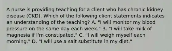 A nurse is providing teaching for a client who has chronic kidney disease (CKD). Which of the following client statements indicates an understanding of the teaching? A. "I will monitor my blood pressure on the same day each week." B. "I will take milk of magnesia if I'm constipated." C. "I will weigh myself each morning." D. "I will use a salt substitute in my diet."