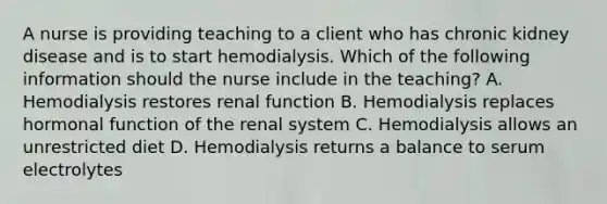 A nurse is providing teaching to a client who has chronic kidney disease and is to start hemodialysis. Which of the following information should the nurse include in the teaching? A. Hemodialysis restores renal function B. Hemodialysis replaces hormonal function of the renal system C. Hemodialysis allows an unrestricted diet D. Hemodialysis returns a balance to serum electrolytes