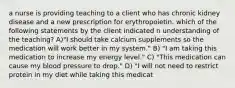 a nurse is providing teaching to a client who has chronic kidney disease and a new prescription for erythropoietin. which of the following statements by the client indicated n understanding of the teaching? A)"I should take calcium supplements so the medication will work better in my system." B) "I am taking this medication to increase my energy level." C) "This medication can cause my blood pressure to drop." D) "I will not need to restrict protein in my diet while taking this medicat