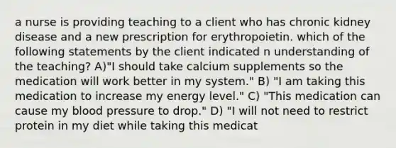 a nurse is providing teaching to a client who has chronic kidney disease and a new prescription for erythropoietin. which of the following statements by the client indicated n understanding of the teaching? A)"I should take calcium supplements so the medication will work better in my system." B) "I am taking this medication to increase my energy level." C) "This medication can cause my blood pressure to drop." D) "I will not need to restrict protein in my diet while taking this medicat