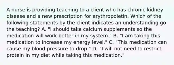 A nurse is providing teaching to a client who has chronic kidney disease and a new prescription for erythropoietin. Which of the following statements by the client indicates an understanding go the teaching? A. "I should take calcium supplements so the medication will work better in my system." B. "I am taking this medication to increase my energy level." C. "This medication can cause my blood pressure to drop." D. "I will not need to restrict protein in my diet while taking this medication."