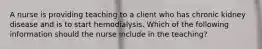 A nurse is providing teaching to a client who has chronic kidney disease and is to start hemodialysis. Which of the following information should the nurse include in the teaching?