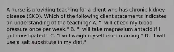 A nurse is providing teaching for a client who has chronic kidney disease (CKD). Which of the following client statements indicates an understanding of the teaching? A. "I will check my blood pressure once per week." B. "I will take magnesium antacid if I get constipated." C. "I will weigh myself each morning." D. "I will use a salt substitute in my diet."