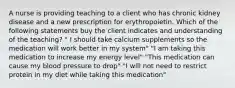 A nurse is providing teaching to a client who has chronic kidney disease and a new prescription for erythropoietin. Which of the following statements buy the client indicates and understanding of the teaching? " I should take calcium supplements so the medication will work better in my system" "I am taking this medication to increase my energy level" "This medication can cause my blood pressure to drop" "I will not need to restrict protein in my diet while taking this medication"