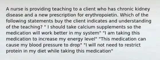 A nurse is providing teaching to a client who has chronic kidney disease and a new prescription for erythropoietin. Which of the following statements buy the client indicates and understanding of the teaching? " I should take calcium supplements so the medication will work better in my system" "I am taking this medication to increase my energy level" "This medication can cause my blood pressure to drop" "I will not need to restrict protein in my diet while taking this medication"