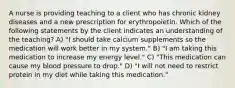 A nurse is providing teaching to a client who has chronic kidney diseases and a new prescription for erythropoietin. Which of the following statements by the client indicates an understanding of the teaching? A) "I should take calcium supplements so the medication will work better in my system." B) "I am taking this medication to increase my energy level." C) "This medication can cause my blood pressure to drop." D) "I will not need to restrict protein in my diet while taking this medication."