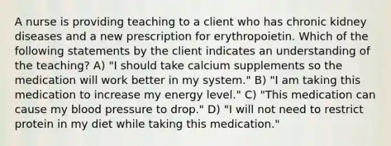 A nurse is providing teaching to a client who has chronic kidney diseases and a new prescription for erythropoietin. Which of the following statements by the client indicates an understanding of the teaching? A) "I should take calcium supplements so the medication will work better in my system." B) "I am taking this medication to increase my energy level." C) "This medication can cause my blood pressure to drop." D) "I will not need to restrict protein in my diet while taking this medication."