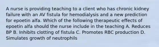 A nurse is providing teaching to a client who has chronic kidney failure with an AV fistula for hemodialysis and a new prediction for epoetin alfa. Which of the following therapeutic effects of epoetin alfa should the nurse include in the teaching A. Reduces BP B. Inhibits clotting of fistula C. Promotes RBC production D. Simulates growth of neutrophils