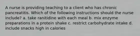 A nurse is providing teaching to a client who has chronic pancreatitis. Which of the following instructions should the nurse include? a. take ranitidine with each meal b. mix enzyme preparations in a protein shake c. restrict carbohydrate intake d. include snacks high in calories