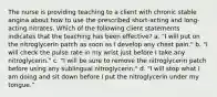 The nurse is providing teaching to a client with chronic stable angina about how to use the prescribed short-acting and long-acting nitrates. Which of the following client statements indicates that the teaching has been effective? a. "I will put on the nitroglycerin patch as soon as I develop any chest pain." b. "I will check the pulse rate in my wrist just before I take any nitroglycerin." c. "I will be sure to remove the nitroglycerin patch before using any sublingual nitroglycerin." d. "I will stop what I am doing and sit down before I put the nitroglycerin under my tongue."